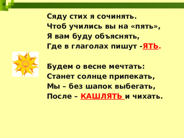 Сяду стих я сочинять. Чтоб учились вы на «пять», Я вам буду объяснять, Где в глаголах пишут - ЯТЬ .  Будем о весне мечтать: Станет солнце припекать, Мы – без шапок выбегать, После – КАШЛЯТЬ и чихать.      