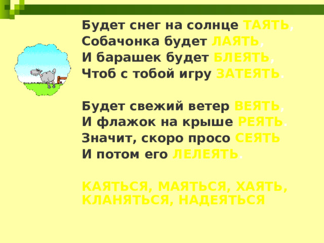 Будет снег на солнце ТАЯТЬ , Собачонка будет ЛАЯТЬ , И барашек будет БЛЕЯТЬ , Чтоб с тобой игру ЗАТЕЯТЬ .  Будет свежий ветер ВЕЯТЬ , И флажок на крыше РЕЯТЬ . Значит, скоро просо СЕЯТЬ И потом его ЛЕЛЕЯТЬ .  КАЯТЬСЯ, МАЯТЬСЯ, ХАЯТЬ, КЛАНЯТЬСЯ, НАДЕЯТЬСЯ 