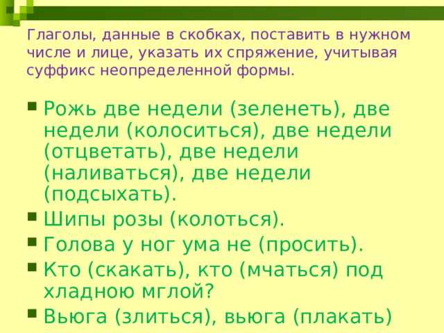 Глаголы, данные в скобках, поставить в нужном числе и лице, указать их спряжение, учитывая суффикс неопределенной формы. Рожь две недели (зеленеть), две недели (колоситься), две недели (отцветать), две недели (наливаться), две недели (подсыхать). Шипы розы (колоться). Голова у ног ума не (просить). Кто (скакать), кто (мчаться) под хладною мглой? Вьюга (злиться), вьюга (плакать)  
