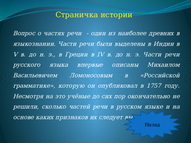 Страничка истории Вопрос о частях речи - один из наиболее древних в языкознании. Части речи были выделены в Индии в V в. до н. э., в Греции в IV в. до н. э. Части речи русского языка впервые описаны Михаилом Васильевичем Ломоносовым в «Российской грамматике», которую он опубликовал в 1757 году. Несмотря на это учёные до сих пор окончательно не решили, сколько частей речи в русском языке и на основе каких признаков их следует выделять. Назад  