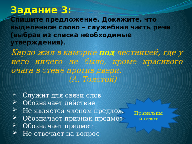 Задание 3:  Спишите предложение. Докажите, что выделенное слово – служебная часть речи (выбрав из списка необходимые утверждения). Карло жил в каморке под лестницей, где у него ничего не было, кроме красивого очага в стене против двери.       (А. Толстой)  Служит для связи слов  Обозначает действие  Не является членом предложения  Обозначает признак предмета  Обозначает предмет  Не отвечает на вопрос Правильный ответ 