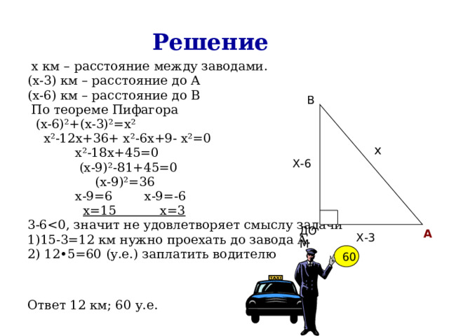 Решение  х км – расстояние между заводами. (х-3) км – расстояние до А (х-6) км – расстояние до В  По теореме Пифагора  (х-6)²+(х-3)²=х²  х²-12х+36+ х²-6х+9- х²=0  х²-18х+45=0  (х-9)²-81+45=0  (х-9)²=36  х-9=6 х-9=-6  х=15 х=3 3-61)15-3=12 км нужно проехать до завода А. 2) 12•5=60 (у.е.) заплатить водителю Ответ 12 км; 60 у.е. В х Х-6 ДОМ А Х-3 60 