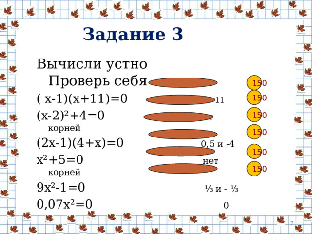 Задание 3  Вычисли устно Проверь себя ( х-1)(х+11)=0 1 и -11 (х-2)²+4=0 нет корней (2х-1)(4+х)=0 0,5 и -4 х²+5=0 нет корней 9х²-1=0 ⅓ и - ⅓ 0,07х²=0 0 150 150 150 150 150 150  