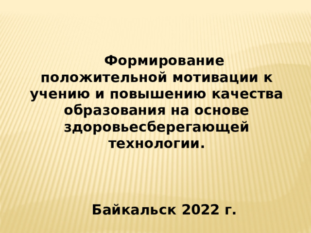 Формирование положительной мотивации к учению и повышению качества образования на основе здоровьесберегающей технологии.    Байкальск 2022 г. 