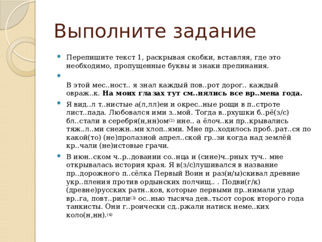 Выполните задание Перепишите текст 1, раскрывая скобки, вставляя, где это необходимо, пропущенные буквы и знаки препинания.  В этой мес..ност.. я знал каждый пов..рот дорог.. каждый овраж..к.  На моих глазах тут см..нялись все вр..мена года. Я вид..л т..нистые а(л,лл)еи и окрес..ные рощи в п..строте лист..пада. Любовался ими з..мой. Тогда в..рхушки б..рё(з/с) бл..стали в серебря(н,нн)ом (2)  ине.. а ёлоч..ки пр..крывались тяж..л..ми снежн..ми хлоп..ями. Мне пр..ходилось проб..рат..ся по какой(то) (не)пролазной апрел..ской гр..зи когда над землёй кр..чали (не)истовые грачи. В июн..ском ч..р..довании со..нца и (сине)ч..рных туч.. мне открывалась история края. Я в(з/с)лушивался в название пр..дорожного п..сёлка Первый Воин и раз(и/ы)скивал древние укр..пления против ордынских полчищ.. . Подви(г/к) (древне)русских ратн..ков, которые первыми пр..нимали удар вр..га, повт..рили (3)  ос..нью тысяча дев..тьсот сорок второго года танкисты. Они г..роически сд..ржали натиск неме..ких коло(н,нн). (4) 