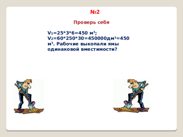 № 2 Проверь себя V 1 =25*3*6=450 м 3 ; V 2 =60*250*30=450000дм 3 =450 м 3 . Рабочие выкопали ямы одинаковой вместимости? 