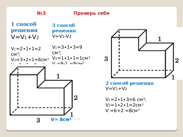 № 3 Проверь себя 1 способ решения V=V 1 +V 2 V 1 =2∙1∙1=2 см 3 ; V 2 =3∙2∙1=6см 3 V  =2+6 =8см 3 3 способ решения V=V 1 -V 2 V 1 =3∙1∙3=9 см 3 ; V 2 =1∙1∙1=1см 3 V =9-1 =8см 3 2 способ решения V=V 1 +V 2 V 1 =2∙1∙3=6 см 3 ; V 2 =1∙2∙1=2см 3 V =6+2 =8см 3 V= 8см 3 