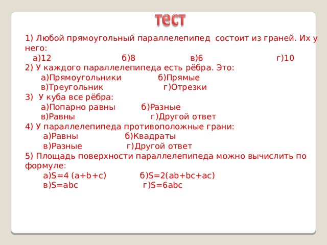 1) Любой прямоугольный параллелепипед состоит из граней. Их у него:  а)12 б)8 в)6 г)10 2) У каждого параллелепипеда есть рёбра. Это:  а)Прямоугольники б)Прямые  в)Треугольник г)Отрезки 3) У куба все рёбра:  а)Попарно равны б)Разные  в)Равны г)Другой ответ 4) У параллелепипеда противоположные грани:  а)Равны б)Квадраты  в)Разные г)Другой ответ 5) Площадь поверхности параллелепипеда можно вычислить по формуле:  а)S=4 (a+b+c) б)S=2(ab+bc+ac)  в)S=abc г)S=6abc 