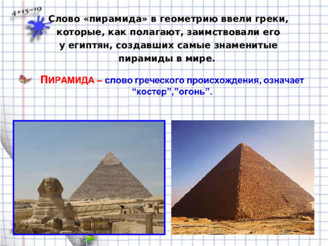 Слово «пирамида» в геометрию ввели греки, которые, как полагают, заимствовали его у египтян, создавших самые знаменитые пирамиды в мире. 