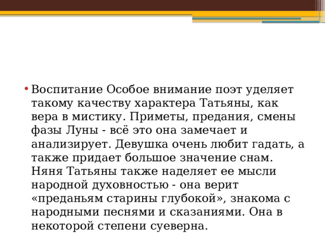 Воспитание Особое внимание поэт уделяет такому качеству характера Татьяны, как вера в мистику. Приметы, предания, смены фазы Луны - всё это она замечает и анализирует. Девушка очень любит гадать, а также придает большое значение снам. Няня Татьяны также наделяет ее мысли народной духовностью - она верит «преданьям старины глубокой», знакома с народными песнями и сказаниями. Она в некоторой степени суеверна. 