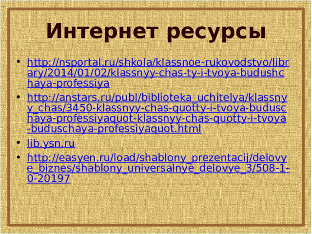 Интернет ресурсы http://nsportal.ru/shkola/klassnoe-rukovodstvo/library/2014/01/02/klassnyy-chas-ty-i-tvoya-budushchaya-professiya http://anstars.ru/publ/biblioteka_uchitelya/klassnyy_chas/3450-klassnyy-chas-quotty-i-tvoya-buduschaya-professiyaquot-klassnyy-chas-quotty-i-tvoya-buduschaya-professiyaquot.html lib.ysn.ru http://easyen.ru/load/shablony_prezentacij/delovye_biznes/shablony_universalnye_delovye_3/508-1-0-20197 