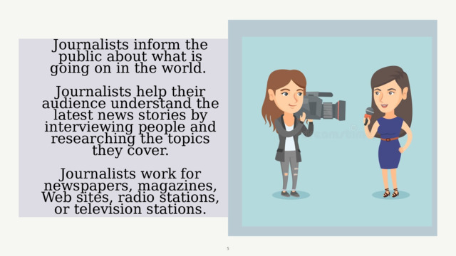 Journalists inform the public about what is going on in the world.   Journalists help their audience understand the latest news stories by interviewing people and researching the topics they cover.   Journalists work for newspapers, magazines, Web sites, radio stations, or television stations.  