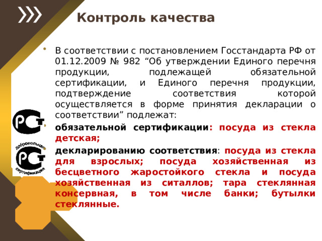 Контроль качества В соответствии с постановлением Госстандарта РФ от 01.12.2009 № 982 “Об утверждении Единого перечня продукции, подлежащей обязательной сертификации, и Единого перечня продукции, подтверждение соответствия которой осуществляется в форме принятия декларации о соответствии” подлежат: обязательной сертификации : посуда из стекла детская; декларированию соответствия : посуда из стекла для взрослых; посуда хозяйственная из бесцветного жаростойкого стекла и посуда хозяйственная из ситаллов; тара стеклянная консервная, в том числе банки; бутылки стеклянные. 