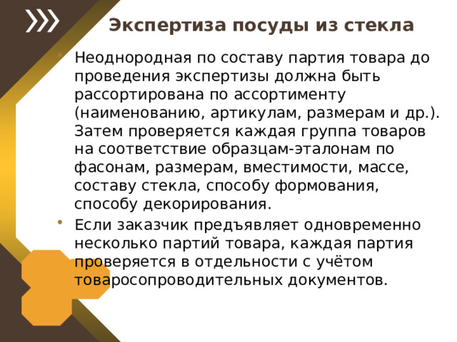 Экспертиза посуды из стекла Неоднородная по составу партия товара до проведения экспертизы должна быть рассортирована по ассортименту (наименованию, артикулам, размерам и др.). Затем проверяется каждая группа товаров на соответствие образцам-эталонам по фасонам, размерам, вместимости, массе, составу стекла, способу формования, способу декорирования. Если заказчик предъявляет одновременно несколько партий товара, каждая партия проверяется в отдельности с учётом товаросопроводительных документов. 