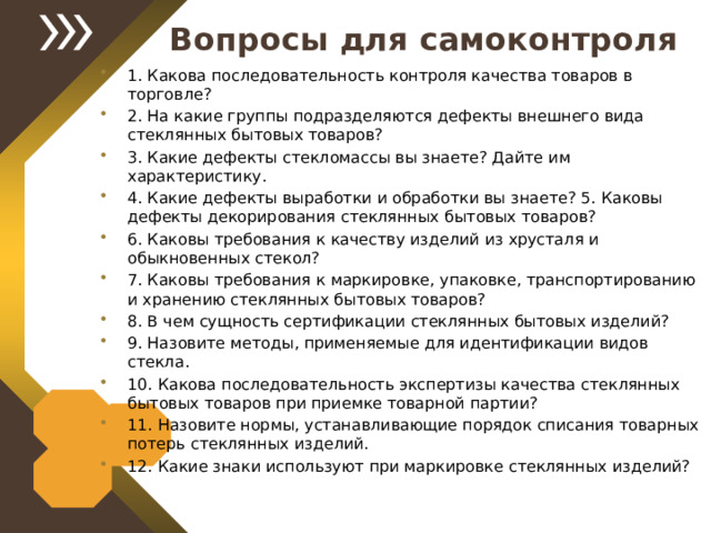 Вопросы для самоконтроля 1. Какова последовательность контроля качества товаров в торговле? 2. На какие группы подразделяются дефекты внешнего вида стеклянных бытовых товаров? 3. Какие дефекты стекломассы вы знаете? Дайте им характеристику. 4. Какие дефекты выработки и обработки вы знаете? 5. Каковы дефекты декорирования стеклянных бытовых товаров? 6. Каковы требования к качеству изделий из хрусталя и обыкновенных стекол? 7. Каковы требования к маркировке, упаковке, транспортированию и хранению стеклянных бытовых товаров? 8. В чем сущность сертификации стеклянных бытовых изделий? 9. Назовите методы, применяемые для идентификации видов стекла. 10. Какова последовательность экспертизы качества стеклянных бытовых товаров при приемке товарной партии? 11. Назовите нормы, устанавливающие порядок списания товарных потерь стеклянных изделий. 12. Какие знаки используют при маркировке стеклянных изделий?  