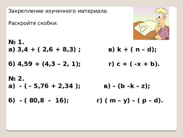Закрепление изученного материала. Раскройте скобки: № 1. а) 3,4 + ( 2,6 + 8,3) ; в) k + ( n – d);  б) 4,59 + (4,3 – 2, 1); г) c + ( -x + b).  № 2. а) - ( - 5,76 + 2,34 ); в) – (b –k – z);  б) - ( 80,8 - 16); г) ( m – y) – ( p – d).   