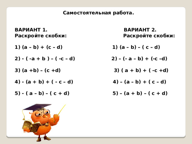  Самостоятельная работа.   ВАРИАНТ 1. ВАРИАНТ 2. Раскройте скобки: Раскройте скобки:  (a – b) + (c – d) 1) (a – b) – ( c – d)  - ( -a + b ) – ( -c – d) 2) – (- a – b) + (-c –d)  (a +b) – (c +d) 3) ( a + b) + ( -c +d)  - (a + b) + ( - c – d) 4) – (a – b) + ( c – d)  - ( a – b) – ( c + d) 5) – (a + b) – ( c + d) 