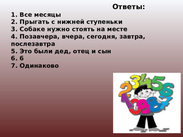 Ответы:  1. Все месяцы  2. Прыгать с нижней ступеньки  3. Собаке нужно стоять на месте  4. Позавчера, вчера, сегодня, завтра, послезавтра  5. Это были дед, отец и сын  6. 6  7. Одинаково   