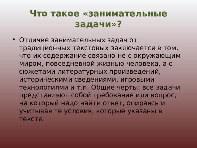 Что такое «занимательные задачи»? Отличие занимательных задач от традиционных текстовых заключается в том, что их содержание связано не с окружающим миром, повседневной жизнью человека, а с сюжетами литературных произведений, историческими сведениями, игровыми технологиями и т.п. Общие черты: все задачи представляют собой требование или вопрос, на который надо найти ответ, опираясь и учитывая те условия, которые указаны в тексте .  