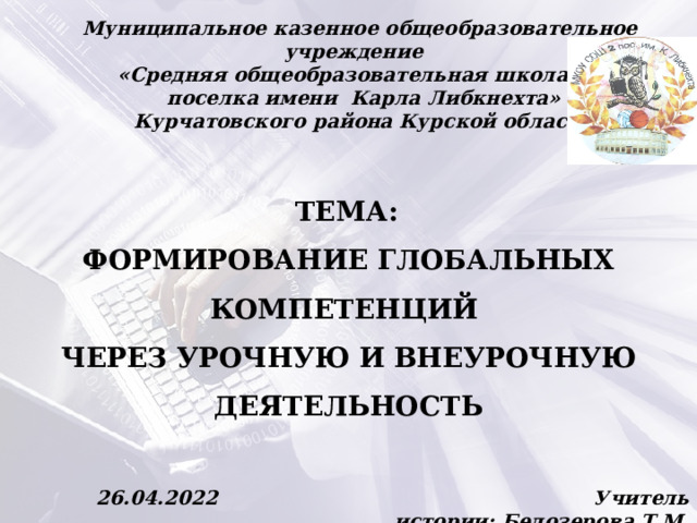 Муниципальное казенное общеобразовательное учреждение   «Средняя общеобразовательная школа №2  поселка имени Карла Либкнехта»  Курчатовского района Курской области  ТЕМА: ФОРМИРОВАНИЕ ГЛОБАЛЬНЫХ КОМПЕТЕНЦИЙ ЧЕРЕЗ УРОЧНУЮ И ВНЕУРОЧНУЮ ДЕЯТЕЛЬНОСТЬ 26.04.2022 Учитель истории: Белозерова Т.М. 