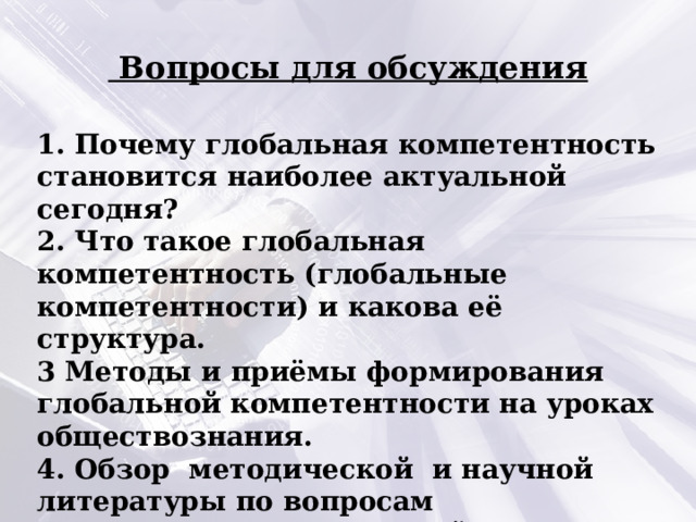  Вопросы для обсуждения  1. Почему глобальная компетентность становится наиболее актуальной сегодня? 2. Что такое глобальная компетентность (глобальные компетентности) и какова её структура. 3 Методы и приёмы формирования глобальной компетентности на уроках обществознания. 4. Обзор методической и научной литературы по вопросам формирования глобальной компетентности.  