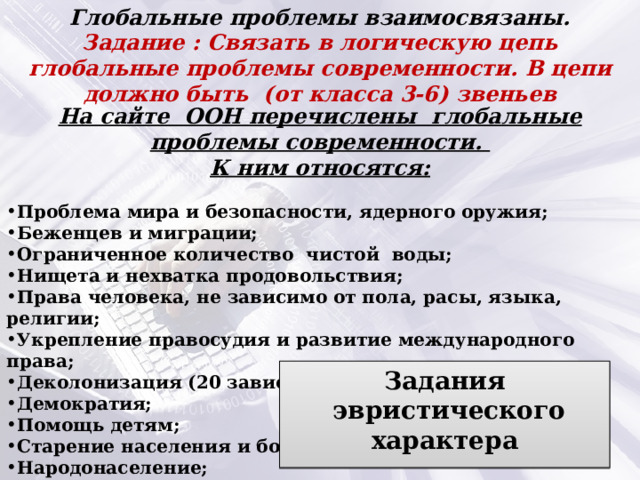 Глобальные проблемы взаимосвязаны. Задание : Связать в логическую цепь глобальные проблемы современности. В цепи должно быть (от класса 3-6) звеньев На сайте ООН перечислены глобальные проблемы современности. К ним относятся:  Проблема мира и безопасности, ядерного оружия; Беженцев и миграции; Ограниченное количество чистой воды; Нищета и нехватка продовольствия; Права человека, не зависимо от пола, расы, языка, религии; Укрепление правосудия и развитие международного права; Деколонизация (20 зависимых территорий); Демократия; Помощь детям; Старение населения и болезни; Народонаселение; Изменения климата;; Проблемы стран Африканского континента Задания  эвристического характера  