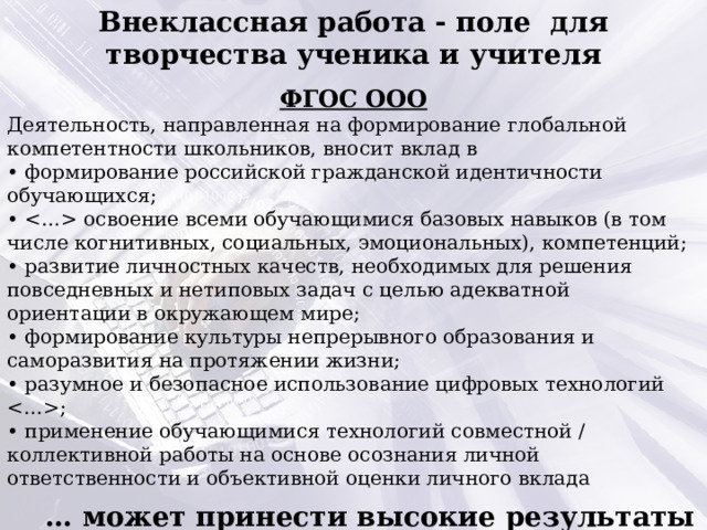 Внеклассная работа - поле для творчества ученика и учителя  ФГОС ООО Деятельность, направленная на формирование глобальной компетентности школьников, вносит вклад в • формирование российской гражданской идентичности обучающихся; •  освоение всеми обучающимися базовых навыков (в том числе когнитивных, социальных, эмоциональных), компетенций; • развитие личностных качеств, необходимых для решения повседневных и нетиповых задач с целью адекватной ориентации в окружающем мире; • формирование культуры непрерывного образования и саморазвития на протяжении жизни; • разумное и безопасное использование цифровых технологий ; • применение обучающимися технологий совместной / коллективной работы на основе осознания личной ответственности и объективной оценки личного вклада … может принести высокие результаты при целенаправленном образовательном и воспитательном воздействии на школьников.  