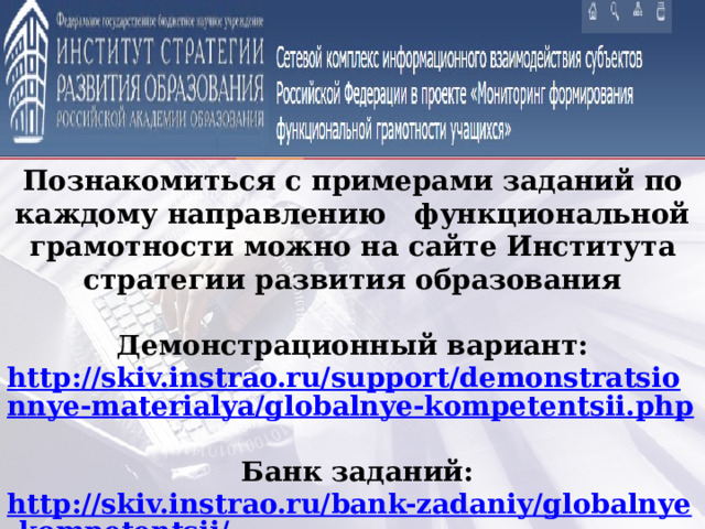 Познакомиться с примерами заданий по каждому направлению функциональной грамотности можно на сайте Института стратегии развития образования  Демонстрационный вариант: http://skiv.instrao.ru/support/demonstratsionnye-materialya/globalnye-kompetentsii.php   Банк заданий: http://skiv.instrao.ru/bank-zadaniy/globalnye-kompetentsii/   