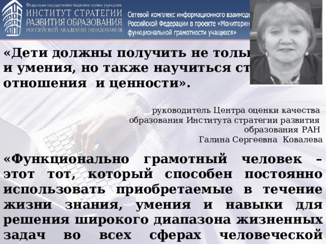 «Дети должны получить не только знания и умения, но также научиться строить отношения и ценности».  руководитель Центра оценки качества образования Института стратегии развития образования РАН Галина Сергеевна Ковалева «Функционально грамотный человек – этот тот, который способен постоянно использовать приобретаемые в течение жизни знания, умения и навыки для решения широкого диапазона жизненных задач во всех сферах человеческой деятельности».  