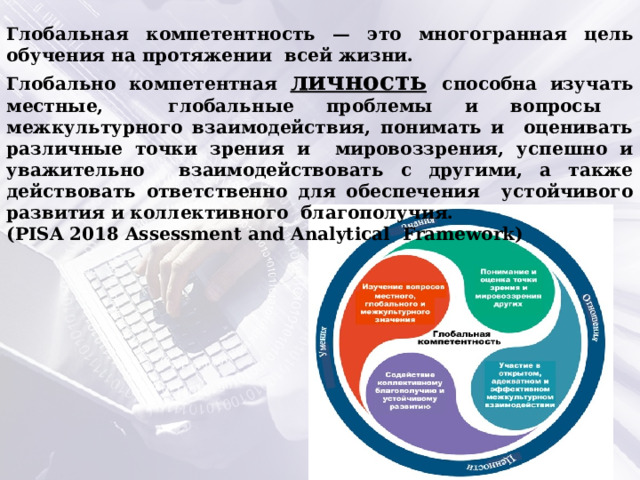 Глобальная компетентность — это многогранная цель обучения на протяжении всей жизни. Глобально компетентная личность  способна изучать местные, глобальные проблемы и вопросы межкультурного взаимодействия, понимать и оценивать различные точки зрения и мировоззрения, успешно и уважительно взаимодействовать с другими, а также действовать ответственно для обеспечения устойчивого развития и коллективного благополучия. (PISA 2018 Assessment and Analytical Framework) 