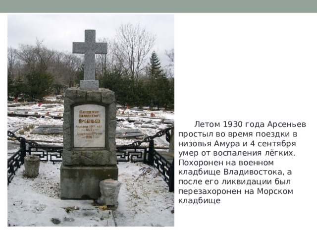  Летом 1930 года Арсеньев простыл во время поездки в низовья Амура и 4 сентября умер от воспаления лёгких.  Похоронен на военном кладбище Владивостока, а после его ликвидации был перезахоронен на Морском кладбище 