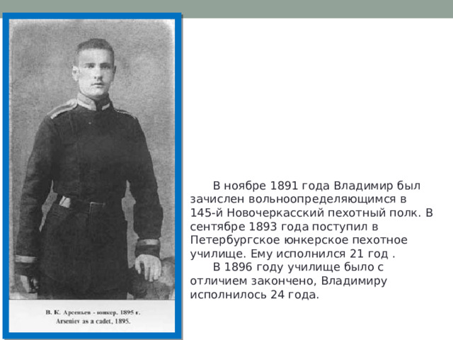  В ноябре 1891 года Владимир был зачислен вольноопределяющимся в 145-й Новочеркасский пехотный полк. В сентябре 1893 года поступил в Петербургское юнкерское пехотное училище. Ему исполнился 21 год .  В 1896 году училище было с отличием закончено, Владимиру исполнилось 24 года. 
