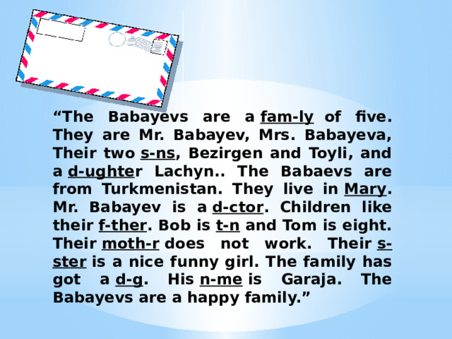 “ The Babayevs are a  fam-ly   of five. They are Mr. Babayev, Mrs. Babayeva, Their two  s-ns , Bezirgen and Toyli, and a  d-ughte r Lachyn.. The Babaevs are from Turkmenistan. They live in  Mary . Mr. Babayev is a  d-ctor . Children like their  f-ther . Bob is  t-n  and Tom is eight. Their  moth-r  does not work. Their  s-ster  is a nice funny girl. The family has got a  d-g . His  n-me  is Garaja. The Babayevs are a happy family.”  