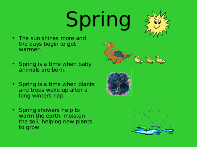 Spring The sun shines more and the days begin to get warmer.  Spring is a time when baby animals are born.  Spring is a time when plants and trees wake up after a long winters nap.  Spring showers help to warm the earth, moisten the soil, helping new plants to grow. 