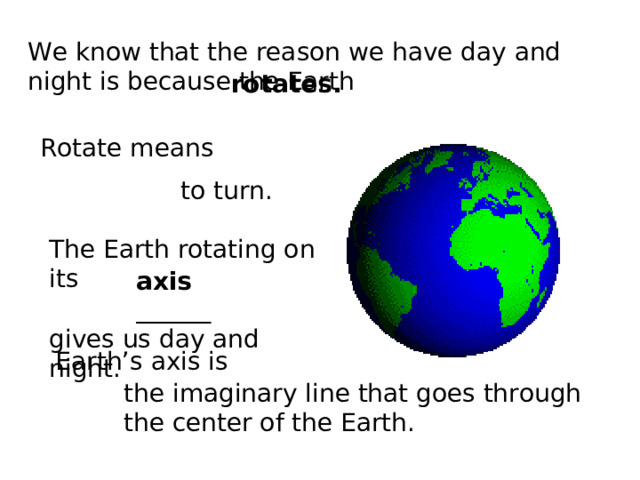 We know that the reason we have day and night is because the Earth rotates. Rotate means to turn. The Earth rotating on its  ______ gives us day and night. axis Earth’s axis is the imaginary line that goes through the center of the Earth. 