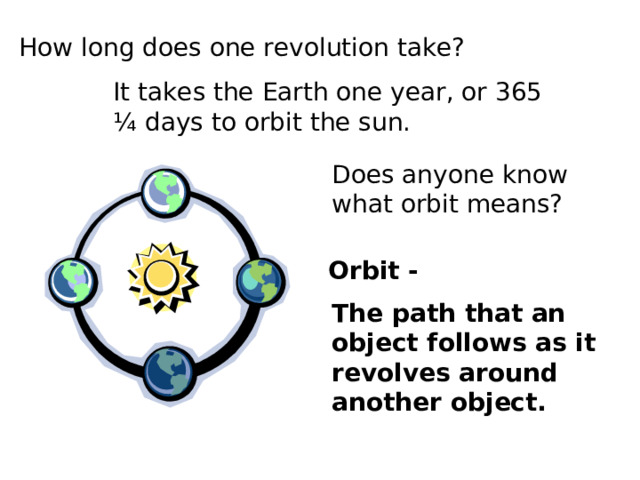 How long does one revolution take? It takes the Earth one year, or 365 ¼ days to orbit the sun. Does anyone know what orbit means? Orbit - The path that an object follows as it revolves around another object. 