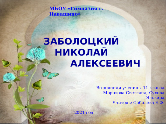 МБОУ «Гимназия г. Навашино»  Заболоцкий  Николай  Алексеевич Выполнили ученицы 11 класса Морозова Светлана, Сухова Эльвира Учитель: Соболева Е.Ф.  2021 год 