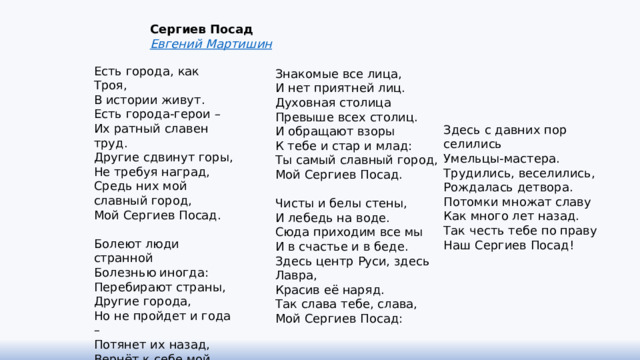 Сергиев Посад Евгений Мартишин Есть города, как Троя,  В истории живут.  Есть города-герои –  Их ратный славен труд.  Другие сдвинут горы,  Не требуя наград,  Средь них мой славный город,  Мой Сергиев Посад.   Болеют люди  странной  Болезнью иногда:  Перебирают страны,  Другие города,  Но не пройдет и года –  Потянет их назад,  Вернёт к себе мой город,  Мой Сергиев Посад.   Знакомые все лица,  И нет приятней лиц.  Духовная столица  Превыше всех столиц.  И обращают взоры  К тебе и стар и млад:  Ты самый славный город,  Мой Сергиев Посад.   Чисты и белы стены,  И лебедь на воде.  Сюда приходим все мы  И в счастье и в беде.  Здесь центр Руси, здесь Лавра,  Красив её наряд.  Так слава тебе, слава,  Мой Сергиев Посад:    Здесь с давних пор селились  Умельцы-мастера.  Трудились, веселились,  Рождалась детвора.  Потомки множат славу  Как много лет назад.  Так честь тебе по праву  Наш Сергиев Посад! 