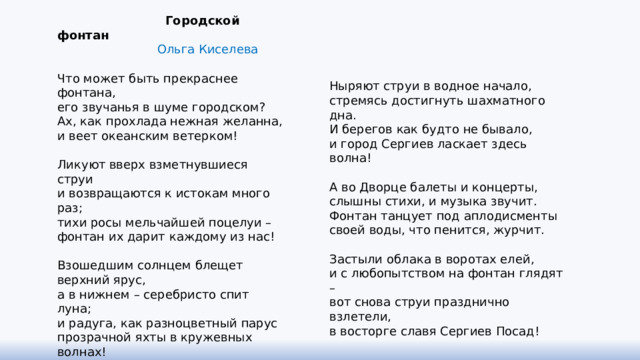  Городской фонтан  Ольга Киселева   Что может быть прекраснее фонтана, его звучанья в шуме городском? Ах, как прохлада нежная желанна, и веет океанским ветерком!   Ликуют вверх взметнувшиеся струи и возвращаются к истокам много раз; тихи росы мельчайшей поцелуи – фонтан их дарит каждому из нас!   Взошедшим солнцем блещет верхний ярус, а в нижнем – серебристо спит луна; и радуга, как разноцветный парус прозрачной яхты в кружевных волнах!   Гуляют пары, веселятся дети, садятся птицы, солнце блики шлёт… Фонтан и радость волшебством расцветит, и грусть души с водою унесёт.   Ныряют струи в водное начало, стремясь достигнуть шахматного дна. И берегов как будто не бывало, и город Сергиев ласкает здесь волна!   А во Дворце балеты и концерты, слышны стихи, и музыка звучит. Фонтан танцует под аплодисменты своей воды, что пенится, журчит.   Застыли облака в воротах елей, и с любопытством на фонтан глядят – вот снова струи празднично взлетели, в восторге славя Сергиев Посад! 