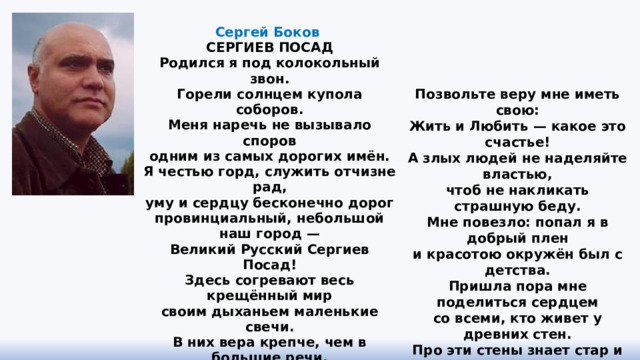 Сергей Боков  СЕРГИЕВ ПОСАД Родился я под колокольный звон.  Горели солнцем купола соборов.  Меня наречь не вызывало споров  одним из самых дорогих имён.  Я честью горд, служить отчизне рад,  уму и сердцу бесконечно дорог  провинциальный, небольшой наш город —  Великий Русский Сергиев Посад!  Здесь согревают весь крещённый мир  своим дыханьем маленькие свечи.  В них вера крепче, чем в большие речи,  (язык лишь медный не стереть до дыр).  Болтун умён тогда, когда молчит.  В его глазах я патриот негодный.  Сам сластолюбец и чревоугодник,  меня берётся святости учить.   Позвольте веру мне иметь свою:  Жить и Любить — какое это счастье!  А злых людей не наделяйте властью,  чтоб не накликать страшную беду.  Мне повезло: попал я в добрый плен  и красотою окружён был с детства.  Пришла пора мне поделиться сердцем  со всеми, кто живет у древних стен.  Про эти стены знает стар и млад.  Они стоят, и это главный подвиг.  А по соседству деревянный домик —  Великий Русский Сергиев Посад!   