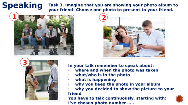 Speaking Task 3. Imagine that you are showing your photo album to your friend. Choose one photo to present to your friend. 1 2 3 In your talk remember to speak about: · where and when the photo was taken · what/who is in the photo · what is happening · why you keep the photo in your album · why you decided to show the picture to your friend You have to talk continuously, starting with: I’ve chosen photo number … . 