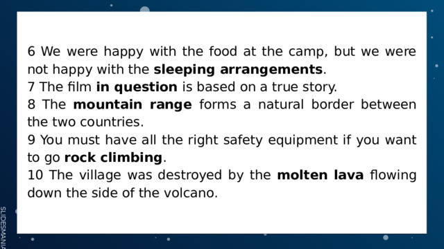 6 We were happy with the food at the camp, but we were not happy with the sleeping arrangements . 7 The film in question is based on a true story. 8 The mountain range forms a natural border between the two countries. 9 You must have all the right safety equipment if you want to go rock climbing . 10 The village was destroyed by the molten lava flowing down the side of the volcano. 
