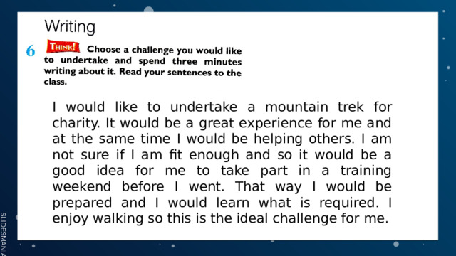I would like to undertake a mountain trek for charity. It would be a great experience for me and at the same time I would be helping others. I am not sure if I am fit enough and so it would be a good idea for me to take part in a training weekend before I went. That way I would be prepared and I would learn what is required. I enjoy walking so this is the ideal challenge for me. 