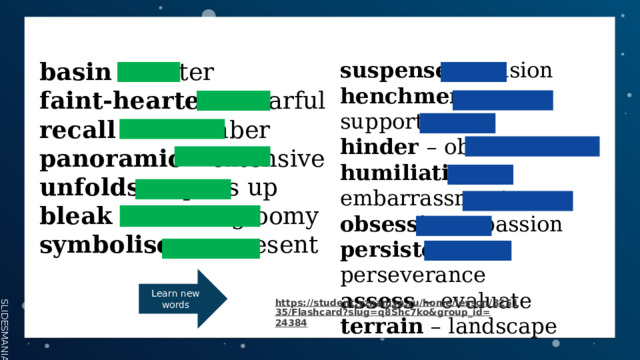 basin – crater suspense – tension henchmen – supporters faint-hearted – fearful hinder – obstruct recall – remember humiliation – embarrassment panoramic – extensive obsession – passion unfolds – opens up persistence – perseverance bleak – barren/gloomy assess – evaluate symbolise – represent terrain – landscape Learn new words https://student.vznaniya.ru/home/lesson/325135/Flashcard?slug=q8Shc7ko&group_id= 24384  