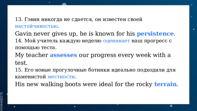 13. Гэвин никогда не сдается, он известен своей настойчивостью . Gavin never gives up, he is known for his persistence . 14. Мой учитель каждую неделю оценивает наш прогресс с помощью теста. My teacher assesses  our progress every week with a test. 15. Его новые прогулочные ботинки идеально подходили для каменистой местности . His new walking boots were ideal for the rocky terrain . 