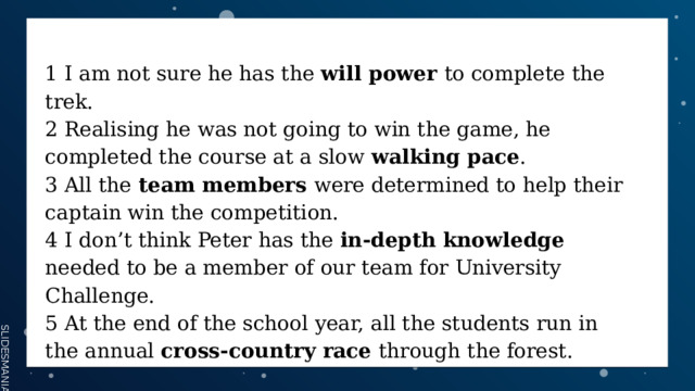 1 I am not sure he has the will power to complete the trek. 2 Realising he was not going to win the game, he completed the course at a slow walking pace . 3 All the team members were determined to help their captain win the competition. 4 I don’t think Peter has the in-depth knowledge needed to be a member of our team for University Challenge. 5 At the end of the school year, all the students run in the annual cross-country race through the forest. 