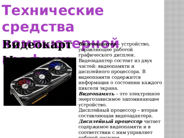 Технические средства компьютерной графики Видеокарты Видеоадаптер  – устройство, управляющее работой графического дисплея. Видеоадаптер состоит из двух частей: видеопамяти и дисплейного процессора. В видеопамяти содержится информация о состоянии каждого пикселя экрана. Видеопамять  – это электронное энергозависимое запоминающее устройство. Дисплейный процессор – вторая составляющая видеоадаптера. Дисплейный процессор  читает содержимое видеопамяти и в соответствии с ним управляет работой дисплея. 