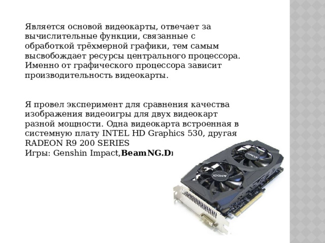 Является основой видеокарты, отвечает за вычислительные функции, связанные с обработкой трёхмерной графики, тем самым высвобождает ресурсы центрального процессора. Именно от графического процессора зависит производительность видеокарты.    Я провел эксперимент для сравнения качества изображения видеоигры для двух видеокарт разной мощности. Одна видеокарта встроенная в системную плату INTEL HD Graphics 530, другая RADEON R9 200 SERIES Игры: Genshin Impact, BeamNG.Drive 