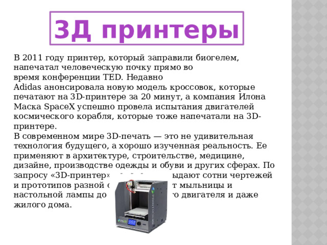 3Д принтеры В 2011 году принтер, который заправили биогелем, напечатал человеческую почку прямо во время конференции TED. Недавно Adidas анонсировала новую модель кроссовок, которые печатают на 3D-принтере за 20 минут, а компания Илона Маска SpaceX успешно провела испытания двигателей космического корабля, которые тоже напечатали на 3D-принтере. В современном мире 3D-печать — это не удивительная технология будущего, а хорошо изученная реальность. Ее применяют в архитектуре, строительстве, медицине, дизайне, производстве одежды и обуви и других сферах. По запросу «3D-принтер» поисковики выдают сотни чертежей и прототипов разной сложности — от мыльницы и настольной лампы до автомобильного двигателя и даже жилого дома.  