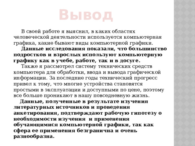 Вывод  В своей работе я выяснил, в каких областях человеческой деятельности используется компьютерная графика, какие бывают виды компьютерной графики.  Данные исследования показали, что большинство подростков и взрослых используют компьютерную графику как в учебе, работе, так и в досуге.  Также я рассмотрел систему технических средств компьютера для обработки, ввода и вывода графической информации. За последние годы технический прогресс привел к тому, что многие устройства становятся простыми в эксплуатации и доступными по цене, поэтому все больше проникают в нашу повседневную жизнь.  Данные, полученные в результате изучения литературных источников и проведения анкетирования, подтверждают рабочую гипотезу о необходимости изучения и применения обучающимися компьютерной графики, так как сфера ее применения безгранична и очень разнообразна. 